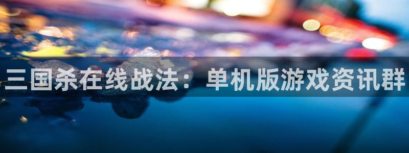 高德娱乐平台官网客服电话：三国杀在线战法：单机版游戏资讯群