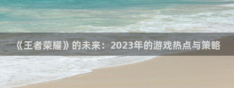 高德娱乐4招商：《王者荣耀》的未来：2023年的游戏热点与策